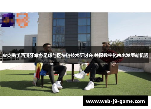 皮克携手西班牙举办足球与区块链技术研讨会 共探数字化未来发展新机遇 皮克携手西班牙举办足球与区块链技术研讨会 共探数字化未来发展新机遇