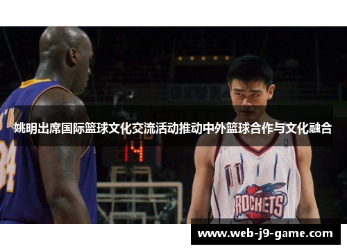 姚明出席国际篮球文化交流活动推动中外篮球合作与文化融合 姚明出席国际篮球文化交流活动推动中外篮球合作与文化融合