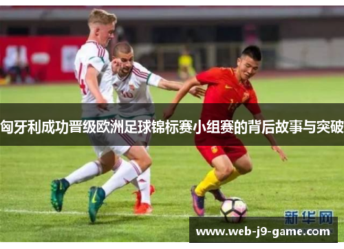 匈牙利成功晋级欧洲足球锦标赛小组赛的背后故事与突破 匈牙利成功晋级欧洲足球锦标赛小组赛的背后故事与突破