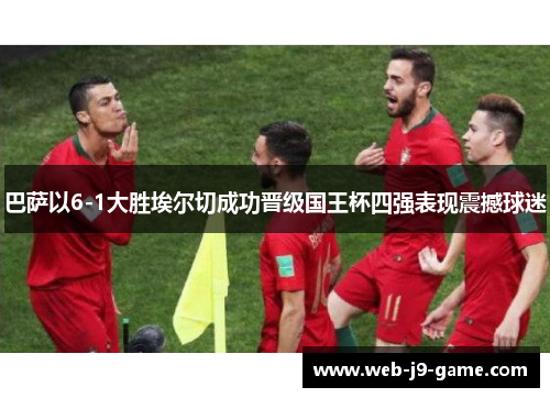 巴萨以6-1大胜埃尔切成功晋级国王杯四强表现震撼球迷 巴萨以6-1大胜埃尔切成功晋级国王杯四强表现震撼球迷