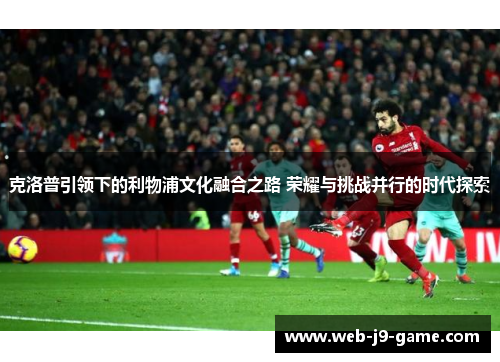 克洛普引领下的利物浦文化融合之路 荣耀与挑战并行的时代探索 克洛普引领下的利物浦文化融合之路 荣耀与挑战并行的时代探索