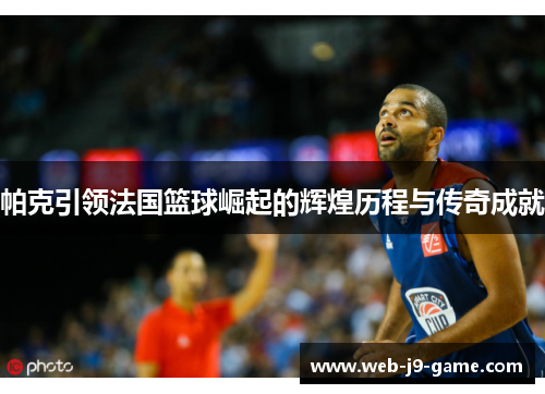 帕克引领法国篮球崛起的辉煌历程与传奇成就 帕克引领法国篮球崛起的辉煌历程与传奇成就