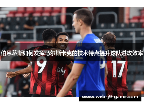 伯恩茅斯如何发挥马尔斯卡克的技术特点提升球队进攻效率 伯恩茅斯如何发挥马尔斯卡克的技术特点提升球队进攻效率