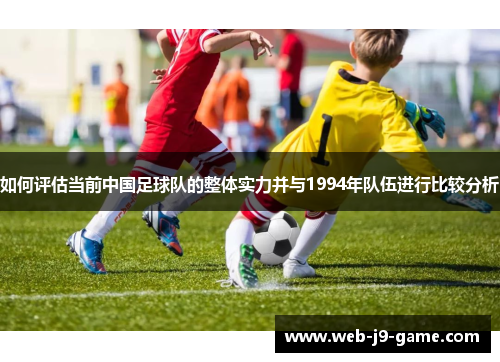 如何评估当前中国足球队的整体实力并与1994年队伍进行比较分析 如何评估当前中国足球队的整体实力并与1994年队伍进行比较分析