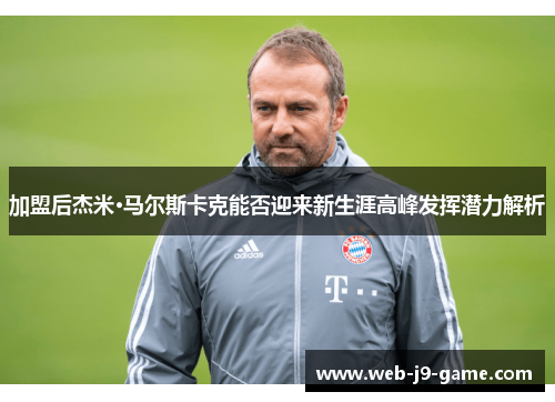 加盟后杰米·马尔斯卡克能否迎来新生涯高峰发挥潜力解析