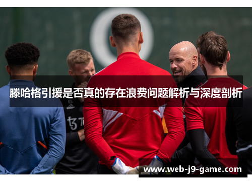 滕哈格引援是否真的存在浪费问题解析与深度剖析 滕哈格引援是否真的存在浪费问题解析与深度剖析