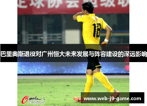 巴里奥斯退役对广州恒大未来发展与阵容建设的深远影响 巴里奥斯退役对广州恒大未来发展与阵容建设的深远影响