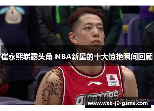 崔永熙崭露头角 NBA新星的十大惊艳瞬间回顾 崔永熙崭露头角 NBA新星的十大惊艳瞬间回顾