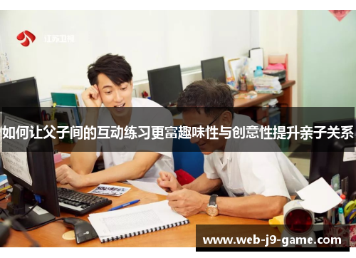 如何让父子间的互动练习更富趣味性与创意性提升亲子关系 如何让父子间的互动练习更富趣味性与创意性提升亲子关系