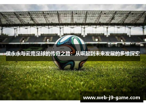侯永永与云南足球的传奇之路:从崛起到未来发展的多维探索 侯永永与云南足球的传奇之路:从崛起到未来发展的多维探索