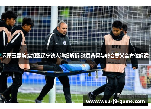 云南玉昆前锋加盟辽宁铁人详细解析 球员背景与转会意义全方位解读 云南玉昆前锋加盟辽宁铁人详细解析 球员背景与转会意义全方位解读