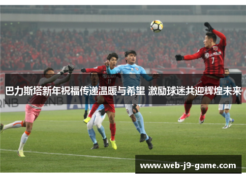 巴力斯塔新年祝福传递温暖与希望 激励球迷共迎辉煌未来 巴力斯塔新年祝福传递温暖与希望 激励球迷共迎辉煌未来