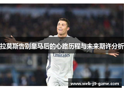 拉莫斯告别皇马后的心路历程与未来期许分析 拉莫斯告别皇马后的心路历程与未来期许分析