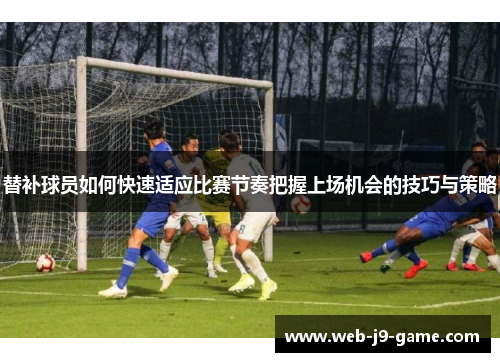 替补球员如何快速适应比赛节奏把握上场机会的技巧与策略