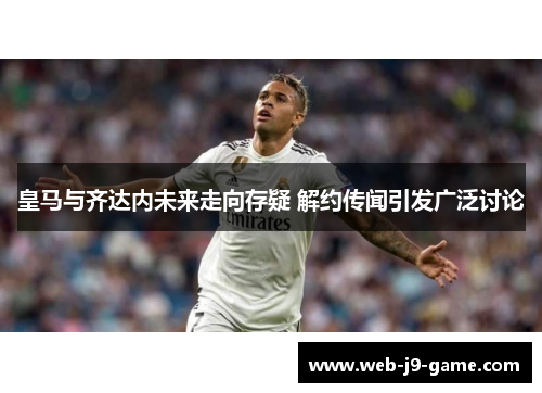 皇马与齐达内未来走向存疑 解约传闻引发广泛讨论 皇马与齐达内未来走向存疑 解约传闻引发广泛讨论