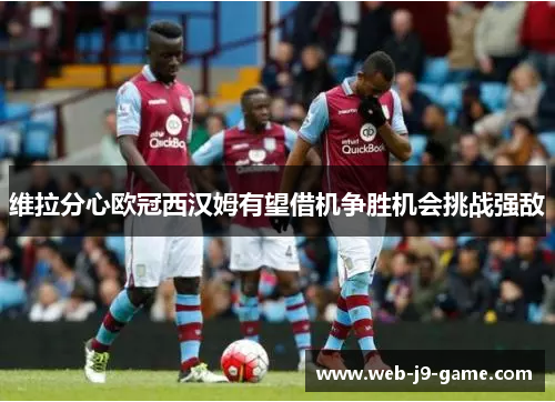 维拉分心欧冠西汉姆有望借机争胜机会挑战强敌 维拉分心欧冠西汉姆有望借机争胜机会挑战强敌