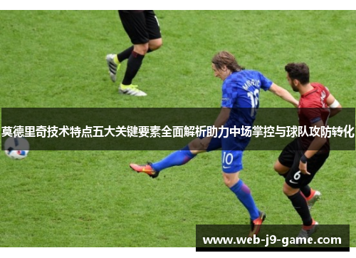 莫德里奇技术特点五大关键要素全面解析助力中场掌控与球队攻防转化 莫德里奇技术特点五大关键要素全面解析助力中场掌控与球队攻防转化