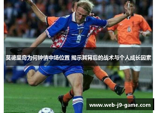 莫德里奇为何钟情中场位置 揭示其背后的战术与个人成长因素 莫德里奇为何钟情中场位置 揭示其背后的战术与个人成长因素
