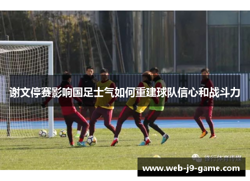 谢文停赛影响国足士气如何重建球队信心和战斗力 谢文停赛影响国足士气如何重建球队信心和战斗力