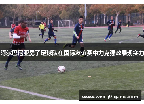 阿尔巴尼亚男子足球队在国际友谊赛中力克强敌展现实力 阿尔巴尼亚男子足球队在国际友谊赛中力克强敌展现实力