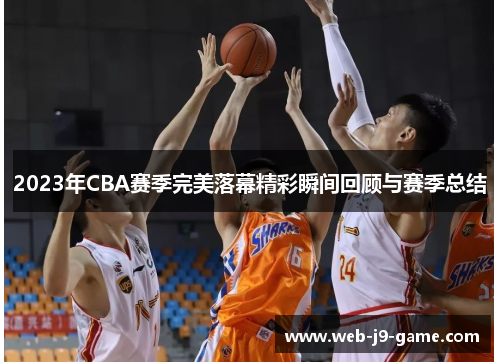 2023年CBA赛季完美落幕精彩瞬间回顾与赛季总结 2023年CBA赛季完美落幕精彩瞬间回顾与赛季总结