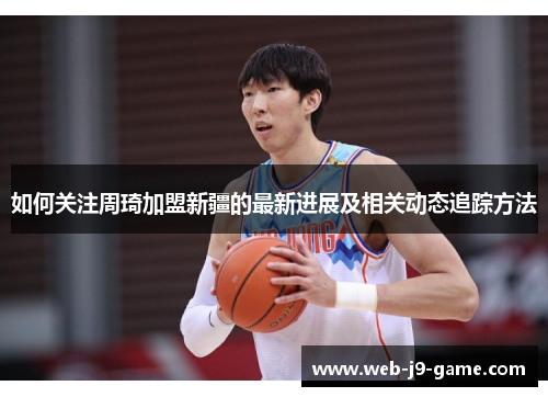 如何关注周琦加盟新疆的最新进展及相关动态追踪方法 如何关注周琦加盟新疆的最新进展及相关动态追踪方法